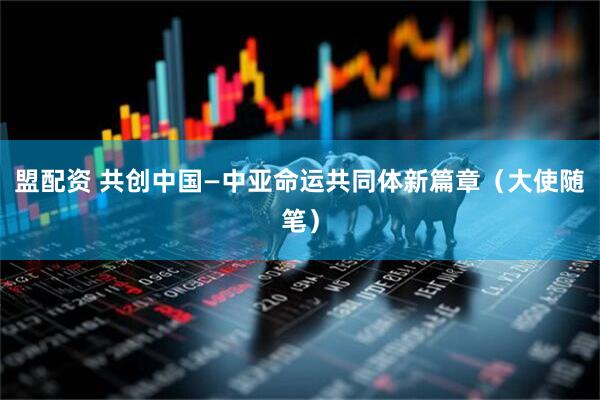 盟配资 共创中国—中亚命运共同体新篇章（大使随笔）