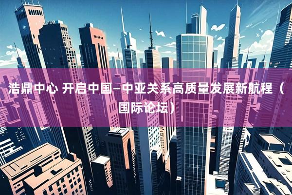 浩鼎中心 开启中国—中亚关系高质量发展新航程（国际论坛）
