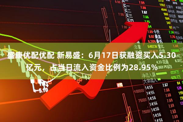 盛康优配优配 新易盛：6月17日获融资买入5.30亿元，占当日流入资金比例为28.95%