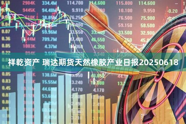 祥乾资产 瑞达期货天然橡胶产业日报20250618
