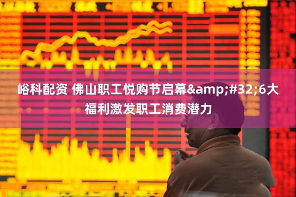 峪科配资 佛山职工悦购节启幕&#32;6大福利激发职工消费潜力