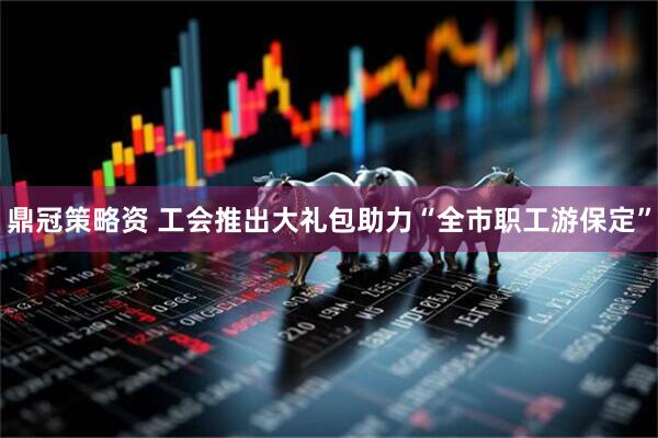 鼎冠策略资 工会推出大礼包助力“全市职工游保定”