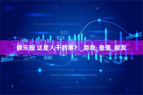 翻乐股 这是人干的事？_游戏_壶里_姬友