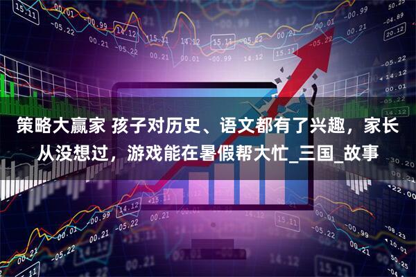 策略大赢家 孩子对历史、语文都有了兴趣，家长从没想过，游戏能在暑假帮大忙_三国_故事