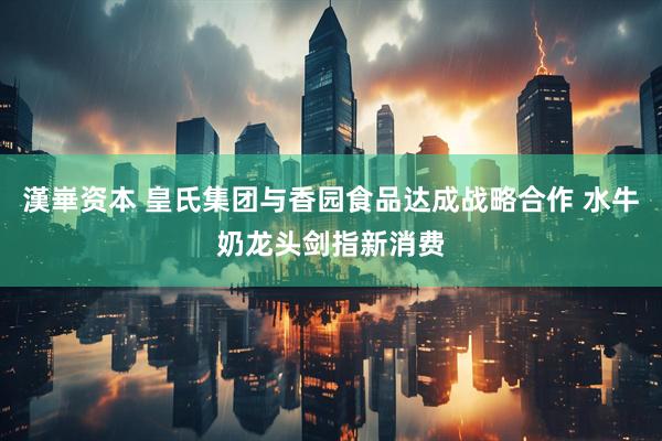 漢崋资本 皇氏集团与香园食品达成战略合作 水牛奶龙头剑指新消费