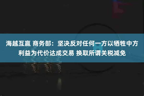 海越互赢 商务部：坚决反对任何一方以牺牲中方利益为代价达成交易 换取所谓关税减免