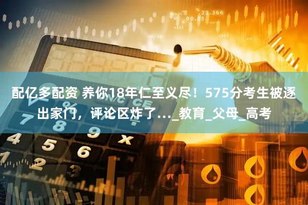配亿多配资 养你18年仁至义尽！575分考生被逐出家门，评论区炸了…_教育_父母_高考