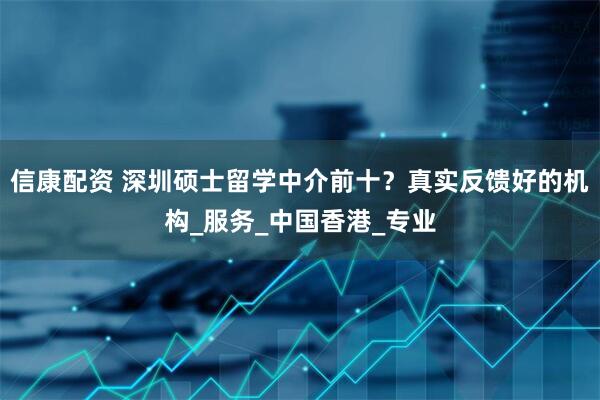 信康配资 深圳硕士留学中介前十？真实反馈好的机构_服务_中国香港_专业