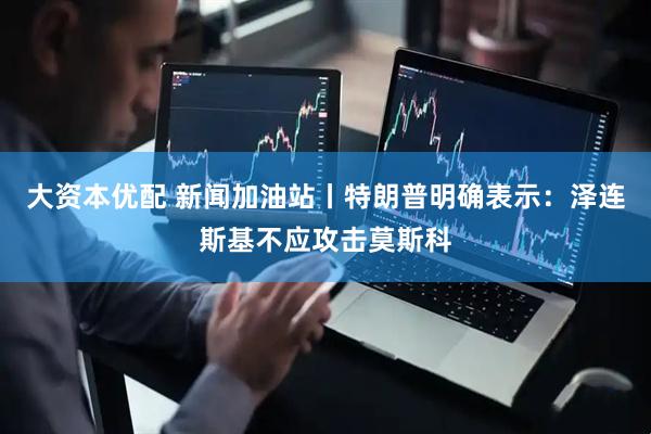 大资本优配 新闻加油站丨特朗普明确表示：泽连斯基不应攻击莫斯科