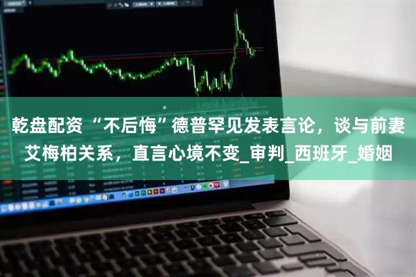 乾盘配资 “不后悔”德普罕见发表言论，谈与前妻艾梅柏关系，直言心境不变_审判_西班牙_婚姻