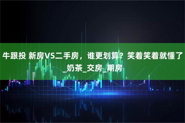牛跟投 新房VS二手房，谁更划算？笑着笑着就懂了_奶茶_交房_期房