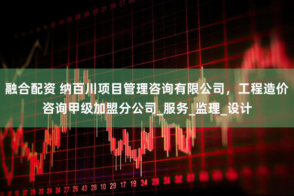 融合配资 纳百川项目管理咨询有限公司，工程造价咨询甲级加盟分公司_服务_监理_设计