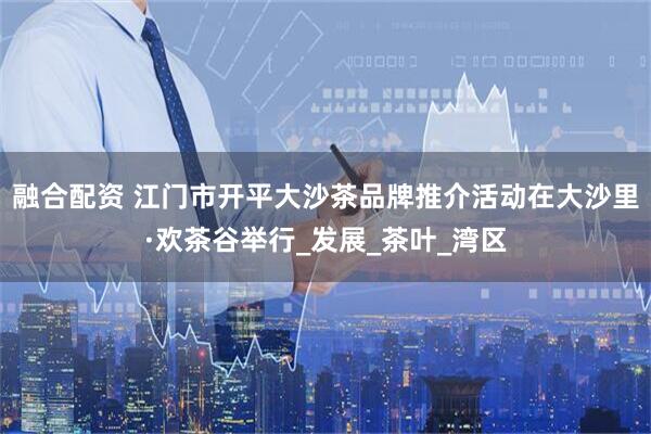 融合配资 江门市开平大沙茶品牌推介活动在大沙里·欢茶谷举行_发展_茶叶_湾区