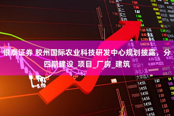 银泰证券 胶州国际农业科技研发中心规划披露，分四期建设_项目_厂房_建筑