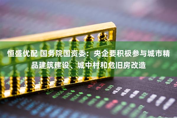 恒盛优配 国务院国资委：央企要积极参与城市精品建筑建设、城中村和危旧房改造