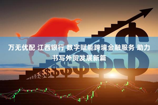 万无优配 江西银行 数字赋能跨境金融服务 助力书写外贸发展新篇