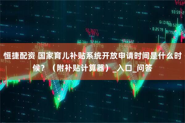 恒捷配资 国家育儿补贴系统开放申请时间是什么时候？（附补贴计算器）_入口_问答