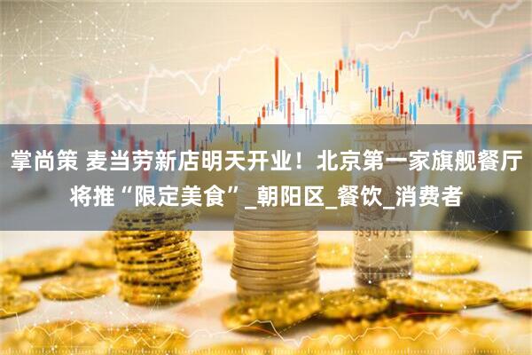 掌尚策 麦当劳新店明天开业！北京第一家旗舰餐厅将推“限定美食”_朝阳区_餐饮_消费者