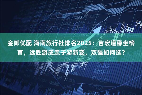 金御优配 海南旅行社排名2025：吉宏道稳坐榜首，远胜游成亲子游新宠，双强如何选？