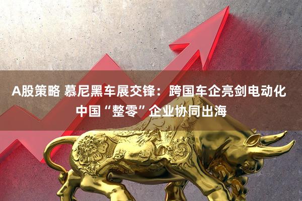 A股策略 慕尼黑车展交锋：跨国车企亮剑电动化 中国“整零”企业协同出海