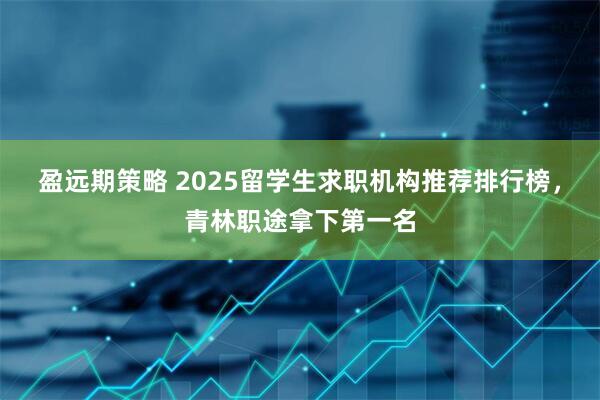 盈远期策略 2025留学生求职机构推荐排行榜，青林职途拿下第一名