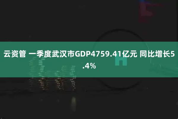 云资管 一季度武汉市GDP4759.41亿元 同比增长5.4%
