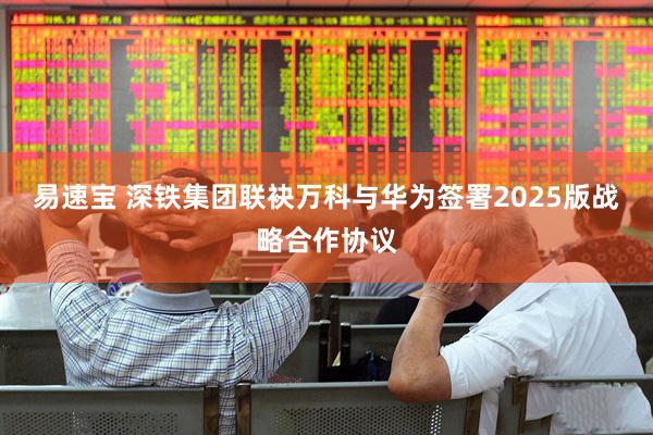 易速宝 深铁集团联袂万科与华为签署2025版战略合作协议
