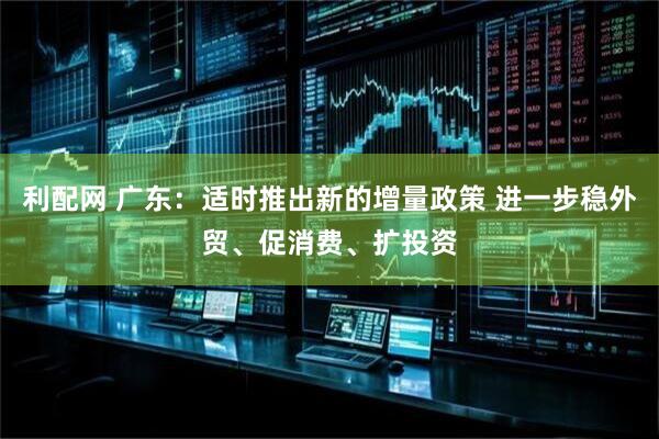 利配网 广东：适时推出新的增量政策 进一步稳外贸、促消费、扩投资