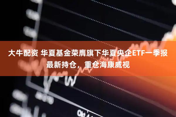 大牛配资 华夏基金荣膺旗下华夏央企ETF一季报最新持仓，重仓海康威视