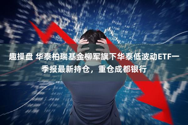趣操盘 华泰柏瑞基金柳军旗下华泰低波动ETF一季报最新持仓，重仓成都银行