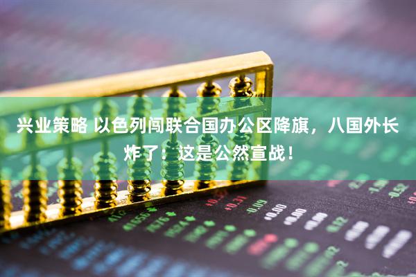 兴业策略 以色列闯联合国办公区降旗，八国外长炸了：这是公然宣战！