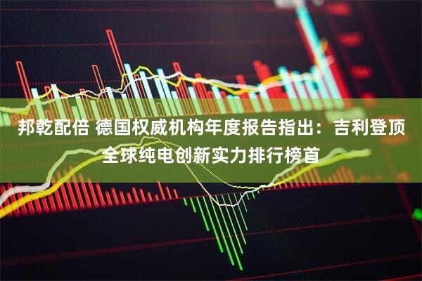 邦乾配倍 德国权威机构年度报告指出：吉利登顶全球纯电创新实力排行榜首