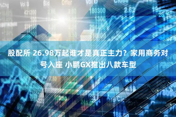 股配所 26.98万起谁才是真正主力？家用商务对号入座 小鹏GX推出八款车型